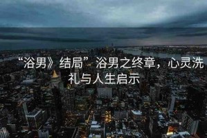 “浴男》結(jié)局”浴男之終章，心靈洗禮與人生啟示
