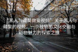 “黑人與藏獒做爰視頻”關(guān)于黑人與藏獒的視頻，一個(gè)獨(dú)特的文化交融與動(dòng)物魅力的探索之旅