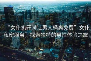 “女仆扒開秘讓男人桶爽免費(fèi)”女仆私密服務(wù)，探索獨(dú)特的男性體驗(yàn)之旅
