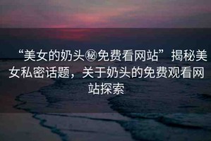 “美女的奶頭秘免費(fèi)看網(wǎng)站”揭秘美女私密話題，關(guān)于奶頭的免費(fèi)觀看網(wǎng)站探索