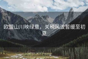 歐盟山川映綠意，關(guān)稅風(fēng)波暫緩至初夏