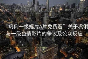 “鞏俐一級(jí)婬片A片免費(fèi)看”關(guān)于鞏俐與一級(jí)色情影片的爭(zhēng)議及公眾反應(yīng)