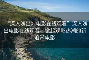 “深入淺出》電影在線觀看”深入淺出電影在線觀看，掀起觀影熱潮的新浪潮電影
