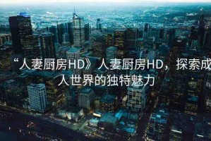 “人妻廚房HD》人妻廚房HD，探索成人世界的獨(dú)特魅力