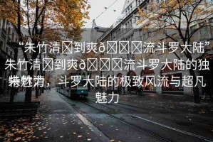 “朱竹清?到爽??流斗羅大陸”朱竹清?到爽??流斗羅大陸的獨(dú)特魅力
朱竹清，斗羅大陸的極致風(fēng)流與超凡魅力