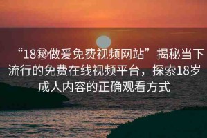 “18秘做爰免費視頻網站”揭秘當下流行的免費在線視頻平臺，探索18歲成人內容的正確觀看方式
