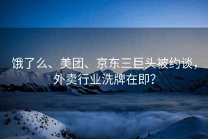 餓了么、美團、京東三巨頭被約談，外賣行業(yè)洗牌在即？