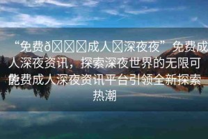 “免費(fèi)??成人?深夜夜”免費(fèi)成人深夜資訊，探索深夜世界的無限可能
免費(fèi)成人深夜資訊平臺(tái)引領(lǐng)全新探索熱潮