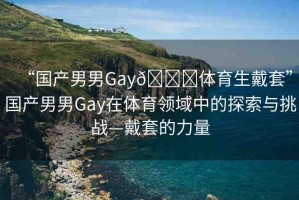 “國產(chǎn)男男Gay??體育生戴套”國產(chǎn)男男Gay在體育領(lǐng)域中的探索與挑戰(zhàn)—戴套的力量