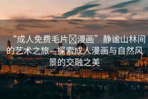 “成人免費(fèi)毛片?漫畫”靜謐山林間的藝術(shù)之旅—探索成人漫畫與自然風(fēng)景的交融之美
