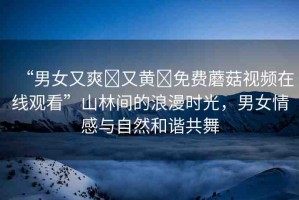 “男女又爽?又黃?免費蘑菇視頻在線觀看”山林間的浪漫時光，男女情感與自然和諧共舞