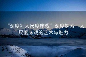 “深度》大尺度床戲”深度探索，大尺度床戲的藝術(shù)與魅力