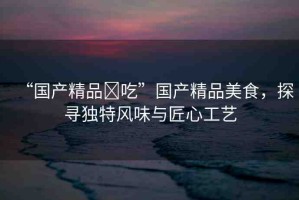 “國(guó)產(chǎn)精品?吃”國(guó)產(chǎn)精品美食，探尋獨(dú)特風(fēng)味與匠心工藝