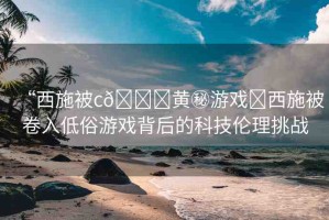 “西施被c??黃秘游戲?西施被卷入低俗游戲背后的科技倫理挑戰(zhàn)