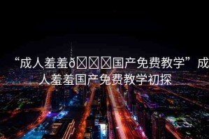 “成人羞羞??國(guó)產(chǎn)免費(fèi)教學(xué)”成人羞羞國(guó)產(chǎn)免費(fèi)教學(xué)初探