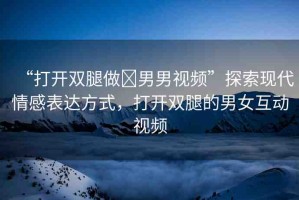 “打開雙腿做?男男視頻”探索現(xiàn)代情感表達方式，打開雙腿的男女互動視頻