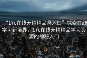 “17c在線無精精品秘入口”探索在線學習新境界，17c在線無精精品學習資源的神秘入口