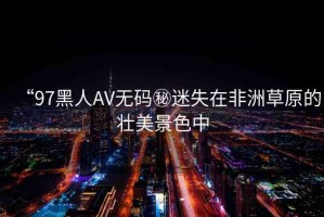 “97黑人AV無碼秘迷失在非洲草原的壯美景色中