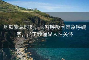 地鐵緊急時(shí)刻，乘客呼吸困難急呼堿字，員工秒懂顯人性關(guān)懷