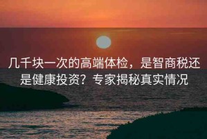 幾千塊一次的高端體檢，是智商稅還是健康投資？專家揭秘真實情況