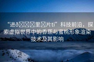 “進(jìn)??里?片ti”科技前沿，探索虛擬世界中的香蕉與蜜桃形象渲染技術(shù)及其影響
