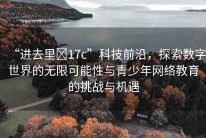 “進(jìn)去里?17c”科技前沿，探索數(shù)字世界的無限可能性與青少年網(wǎng)絡(luò)教育的挑戰(zhàn)與機(jī)遇
