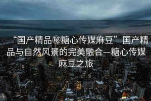 “國產(chǎn)精品秘糖心傳媒麻豆”國產(chǎn)精品與自然風(fēng)景的完美融合—糖心傳媒麻豆之旅