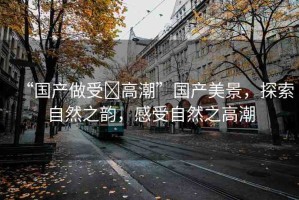 “國產(chǎn)做受?高潮”國產(chǎn)美景，探索自然之韻，感受自然之高潮