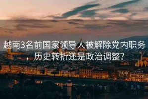 越南3名前國(guó)家領(lǐng)導(dǎo)人被解除黨內(nèi)職務(wù)，歷史轉(zhuǎn)折還是政治調(diào)整？