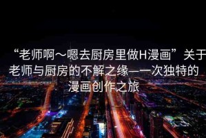 “老師啊～嗯去廚房里做H漫畫”關(guān)于老師與廚房的不解之緣—一次獨特的漫畫創(chuàng)作之旅