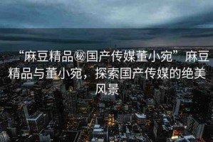 “麻豆精品秘國產(chǎn)傳媒董小宛”麻豆精品與董小宛，探索國產(chǎn)傳媒的絕美風(fēng)景