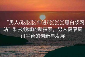 “男人??伸進(jìn)??爆白漿網(wǎng)站”科技領(lǐng)域的新探索，男人健康資訊平臺(tái)的創(chuàng)新與發(fā)展