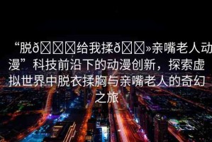 “脫??給我揉??親嘴老人動(dòng)漫”科技前沿下的動(dòng)漫創(chuàng)新，探索虛擬世界中脫衣揉胸與親嘴老人的奇幻之旅