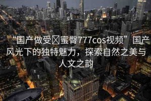 “國(guó)產(chǎn)做受?蜜臀777cos視頻”國(guó)產(chǎn)風(fēng)光下的獨(dú)特魅力，探索自然之美與人文之韻