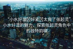 “小水好濕?好緊?太爽了張起靈”小水好濕的魅力，探索張起靈角色中的獨(dú)特韻味
