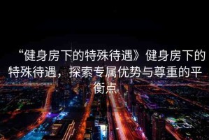 “健身房下的特殊待遇》健身房下的特殊待遇，探索專屬優(yōu)勢(shì)與尊重的平衡點(diǎn)