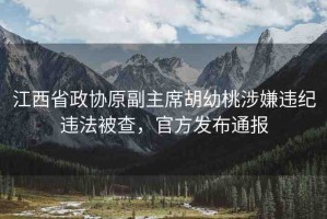 江西省政協(xié)原副主席胡幼桃涉嫌違紀(jì)違法被查，官方發(fā)布通報(bào)
