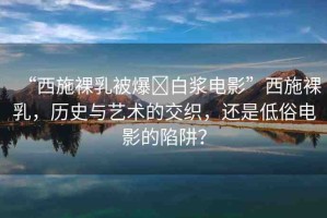 “西施裸乳被爆?白漿電影”西施裸乳，歷史與藝術的交織，還是低俗電影的陷阱？