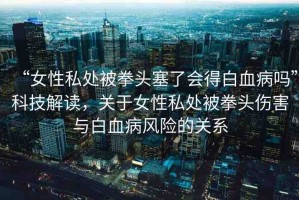 “女性私處被拳頭塞了會得白血病嗎”科技解讀，關(guān)于女性私處被拳頭傷害與白血病風(fēng)險(xiǎn)的關(guān)系