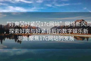 “好爽?好緊?17c網(wǎng)站”網(wǎng)絡(luò)新風(fēng)尚，探索好爽與好緊背后的數(shù)字娛樂新潮流 聚焦17c網(wǎng)站的發(fā)展
