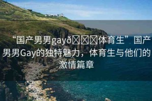 “國產(chǎn)男男g(shù)ay??體育生”國產(chǎn)男男Gay的獨(dú)特魅力，體育生與他們的激情篇章