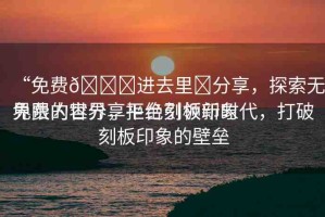 “免費(fèi)??進(jìn)去里?分享，探索無界限的世界，拒絕刻板印象
免費(fèi)內(nèi)容分享平臺(tái)引領(lǐng)新時(shí)代，打破刻板印象的壁壘