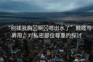“別揉我胸?啊?嗯出水了”觸碰與界限，對(duì)私密部位尊重的探討