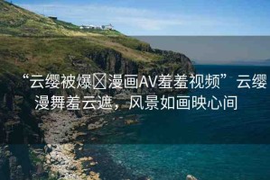 “云纓被爆?漫畫AV羞羞視頻”云纓漫舞羞云遮，風(fēng)景如畫映心間