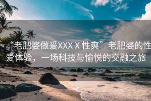 “老肥婆做爰XXXⅩ性爽”老肥婆的性愛(ài)體驗(yàn)，一場(chǎng)科技與愉悅的交融之旅