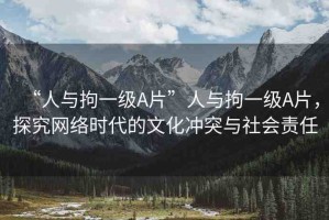 “人與拘一級(jí)A片”人與拘一級(jí)A片，探究網(wǎng)絡(luò)時(shí)代的文化沖突與社會(huì)責(zé)任