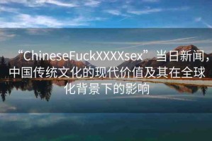 “ChineseFuckXXXXsex”當日新聞，中國傳統(tǒng)文化的現(xiàn)代價值及其在全球化背景下的影響