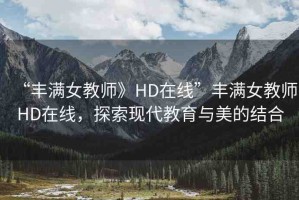 “豐滿女教師》HD在線”豐滿女教師HD在線，探索現(xiàn)代教育與美的結(jié)合