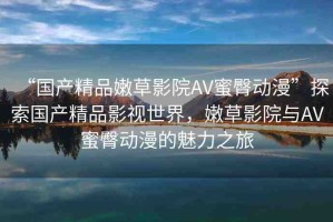 “國(guó)產(chǎn)精品嫩草影院AV蜜臀動(dòng)漫”探索國(guó)產(chǎn)精品影視世界，嫩草影院與AV蜜臀動(dòng)漫的魅力之旅