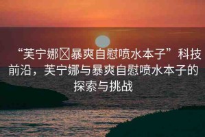 “芙寧娜?暴爽自慰噴水本子”科技前沿，芙寧娜與暴爽自慰噴水本子的探索與挑戰(zhàn)
